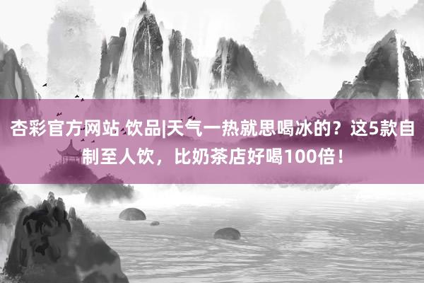 杏彩官方网站 饮品|天气一热就思喝冰的？这5款自制至人饮，比奶茶店好喝100倍！
