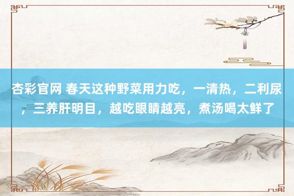 杏彩官网 春天这种野菜用力吃，一清热，二利尿，三养肝明目，越吃眼睛越亮，煮汤喝太鲜了