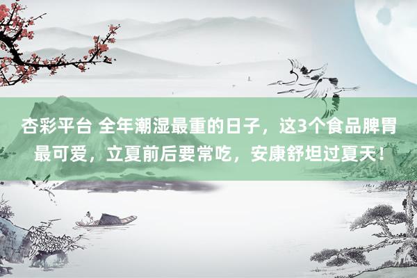 杏彩平台 全年潮湿最重的日子，这3个食品脾胃最可爱，立夏前后要常吃，安康舒坦过夏天！