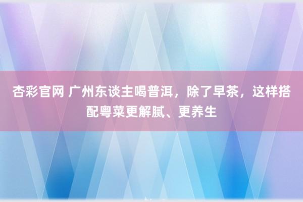 杏彩官网 广州东谈主喝普洱，除了早茶，这样搭配粤菜更解腻、更养生