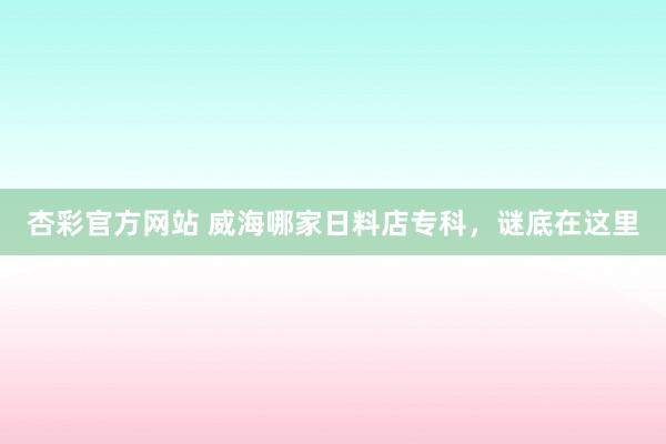 杏彩官方网站 威海哪家日料店专科，谜底在这里