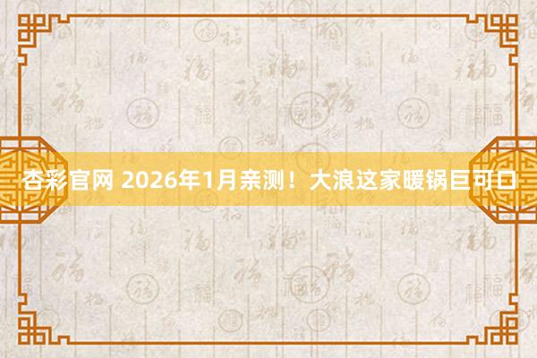 杏彩官网 2026年1月亲测！大浪这家暖锅巨可口
