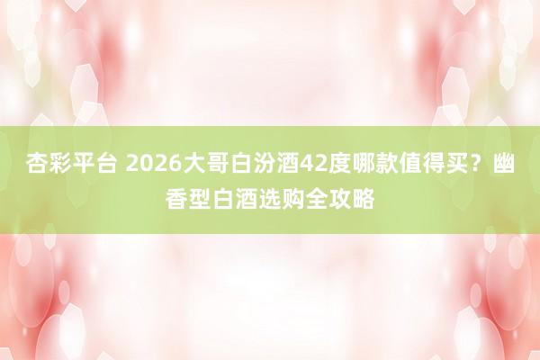 杏彩平台 2026大哥白汾酒42度哪款值得买？幽香型白酒选购全攻略