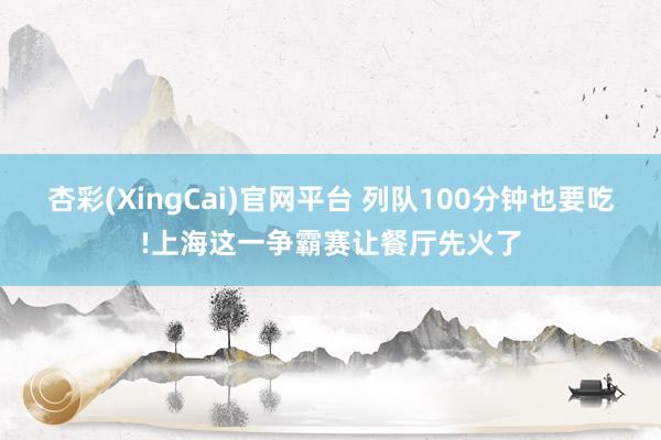 杏彩(XingCai)官网平台 列队100分钟也要吃!上海这一争霸赛让餐厅先火了
