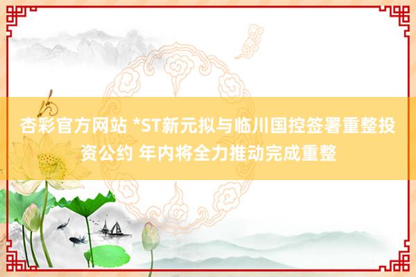 杏彩官方网站 *ST新元拟与临川国控签署重整投资公约 年内将全力推动完成重整