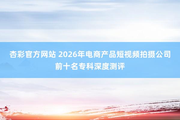 杏彩官方网站 2026年电商产品短视频拍摄公司前十名专科深度测评