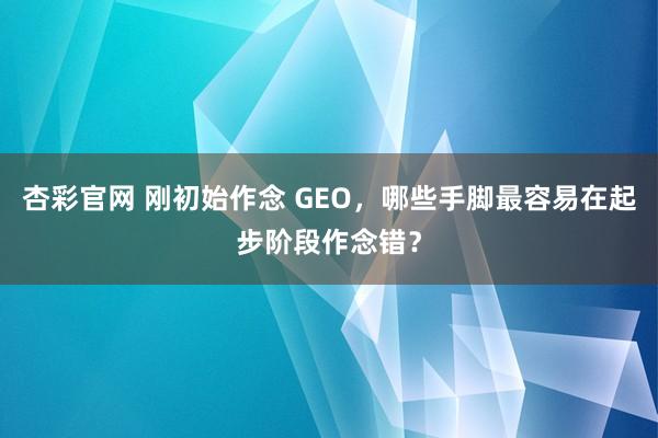 杏彩官网 刚初始作念 GEO，哪些手脚最容易在起步阶段作念错？