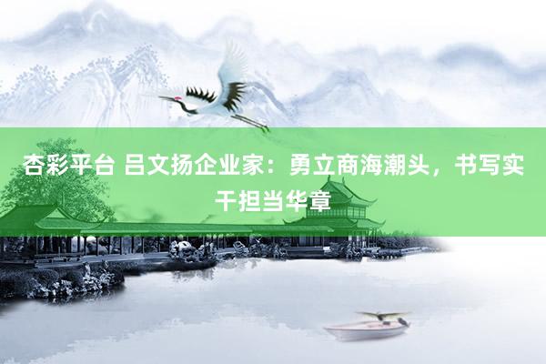 杏彩平台 吕文扬企业家：勇立商海潮头，书写实干担当华章