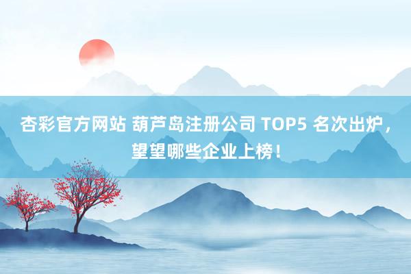 杏彩官方网站 葫芦岛注册公司 TOP5 名次出炉，望望哪些企业上榜！