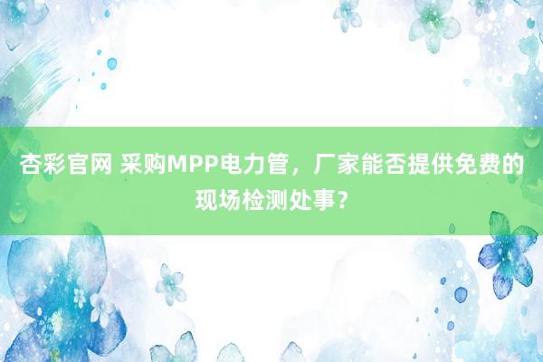 杏彩官网 采购MPP电力管，厂家能否提供免费的现场检测处事？