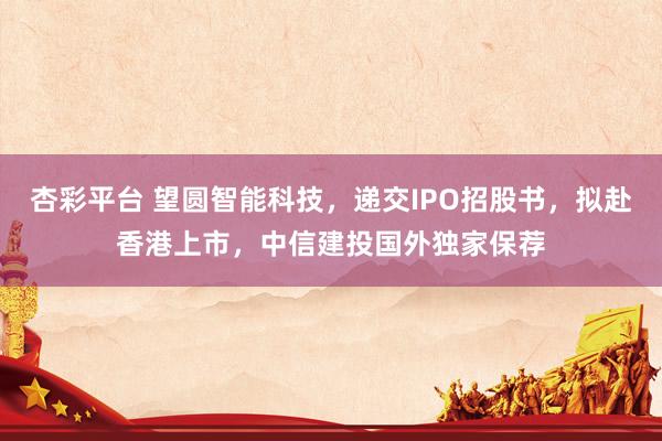 杏彩平台 望圆智能科技，递交IPO招股书，拟赴香港上市，中信建投国外独家保荐