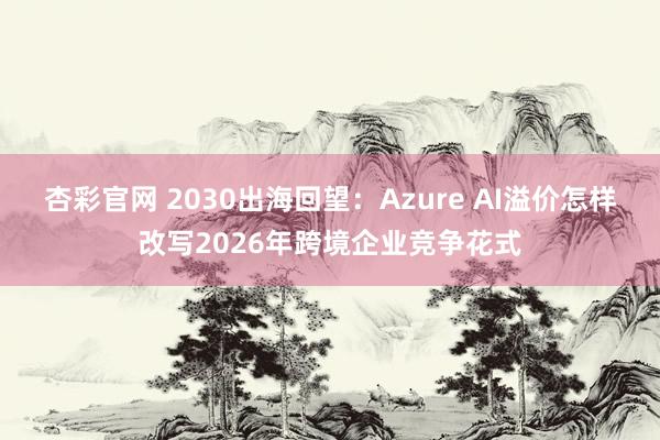 杏彩官网 2030出海回望：Azure AI溢价怎样改写2026年跨境企业竞争花式