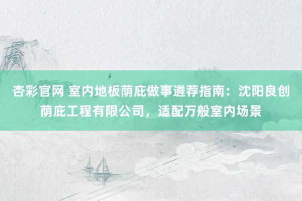 杏彩官网 室内地板荫庇做事遴荐指南：沈阳良创荫庇工程有限公司，适配万般室内场景