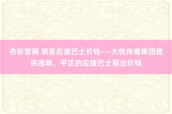 杏彩官网 明星应援巴士价钱——大悦传播集团提供透明、平正的应援巴士租出价钱