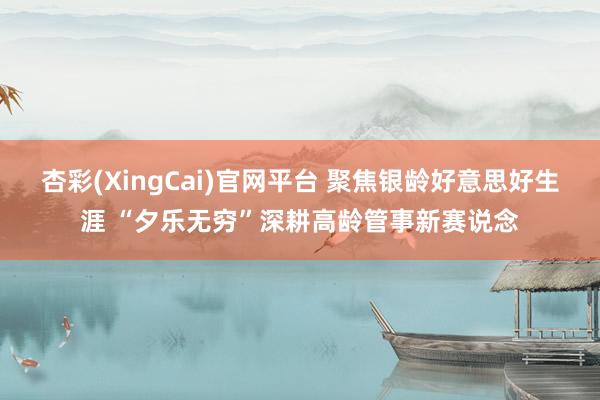 杏彩(XingCai)官网平台 聚焦银龄好意思好生涯 “夕乐无穷”深耕高龄管事新赛说念