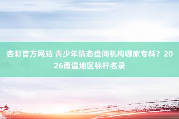 杏彩官方网站 青少年情态盘问机构哪家专科？2026甬温地区标杆名录