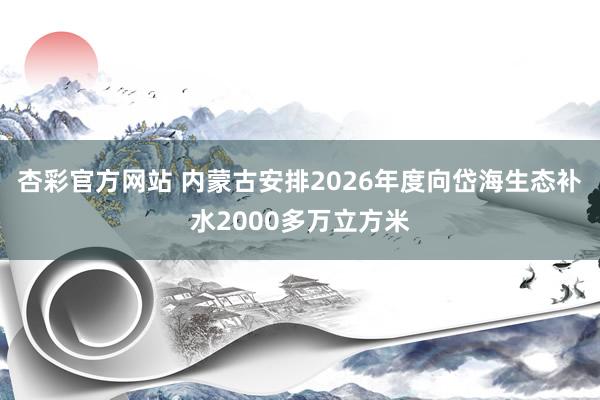 杏彩官方网站 内蒙古安排2026年度向岱海生态补水2000多万立方米