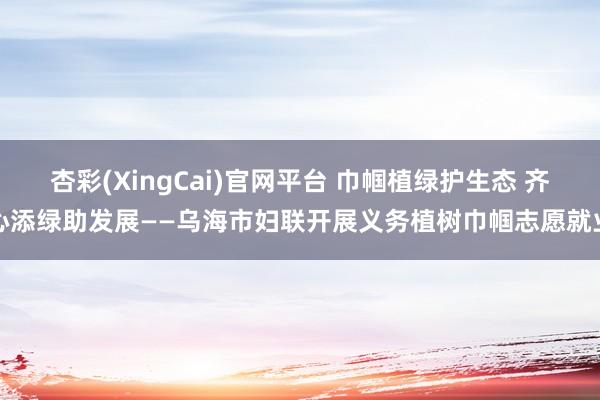 杏彩(XingCai)官网平台 巾帼植绿护生态 齐心添绿助发展——乌海市妇联开展义务植树巾帼志愿就业