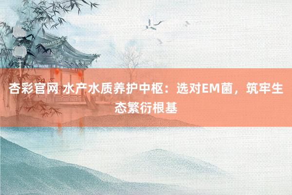 杏彩官网 水产水质养护中枢：选对EM菌，筑牢生态繁衍根基