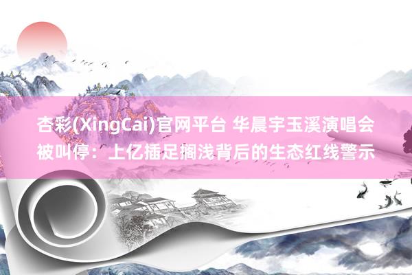 杏彩(XingCai)官网平台 华晨宇玉溪演唱会被叫停：上亿插足搁浅背后的生态红线警示