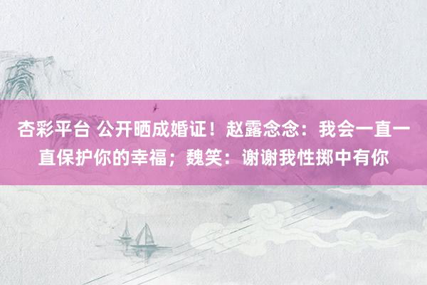 杏彩平台 公开晒成婚证！赵露念念：我会一直一直保护你的幸福；魏笑：谢谢我性掷中有你