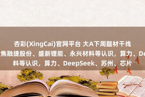 杏彩(XingCai)官网平台 大A下周题材干线标的梳理，电板首板聚焦融捷股份、盛新锂能、永兴材料等认识，算力、DeepSeek、苏州、芯片