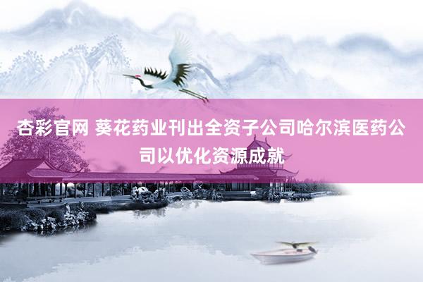 杏彩官网 葵花药业刊出全资子公司哈尔滨医药公司以优化资源成就