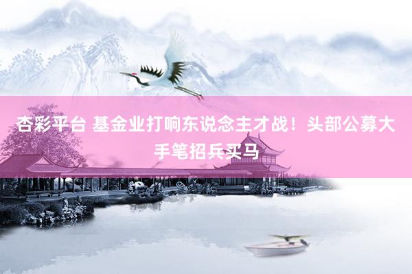 杏彩平台 基金业打响东说念主才战！头部公募大手笔招兵买马