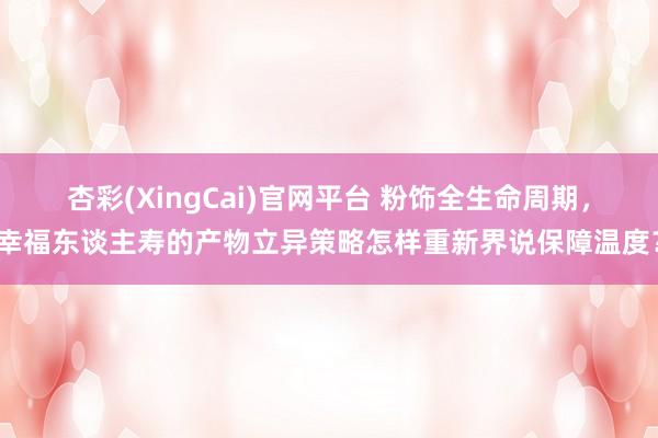 杏彩(XingCai)官网平台 粉饰全生命周期，幸福东谈主寿的产物立异策略怎样重新界说保障温度？