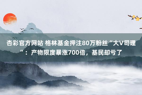 杏彩官方网站 格林基金押注80万粉丝“大V司理”：产物限度暴涨700倍，基民却亏了