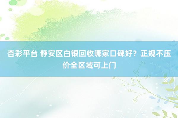 杏彩平台 静安区白银回收哪家口碑好？正规不压价全区域可上门