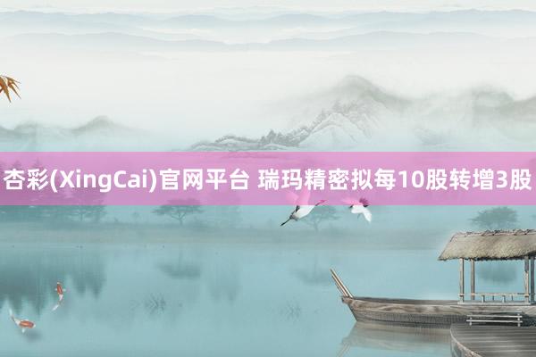 杏彩(XingCai)官网平台 瑞玛精密拟每10股转增3股