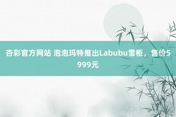 杏彩官方网站 泡泡玛特推出Labubu雪柜，售价5999元