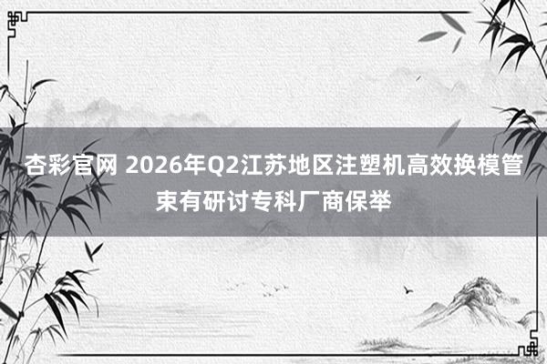 杏彩官网 2026年Q2江苏地区注塑机高效换模管束有研讨专科厂商保举