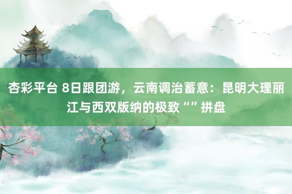 杏彩平台 8日跟团游，云南调治蓄意：昆明大理丽江与西双版纳的极致“”拼盘