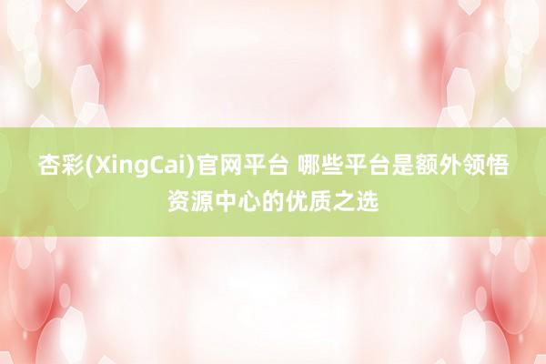 杏彩(XingCai)官网平台 哪些平台是额外领悟资源中心的优质之选