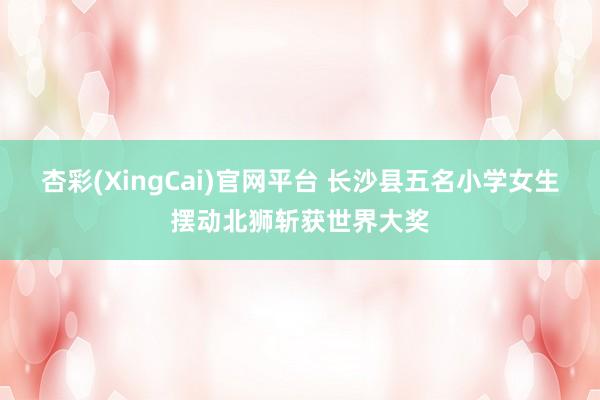 杏彩(XingCai)官网平台 长沙县五名小学女生摆动北狮斩获世界大奖