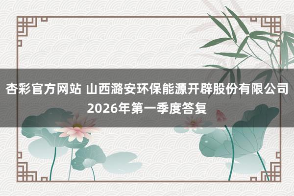 杏彩官方网站 山西潞安环保能源开辟股份有限公司2026年第一季度答复