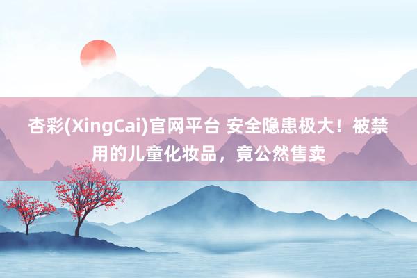 杏彩(XingCai)官网平台 安全隐患极大！被禁用的儿童化妆品，竟公然售卖