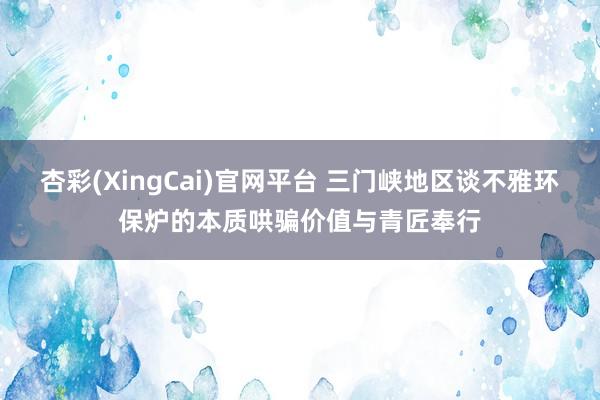 杏彩(XingCai)官网平台 三门峡地区谈不雅环保炉的本质哄骗价值与青匠奉行