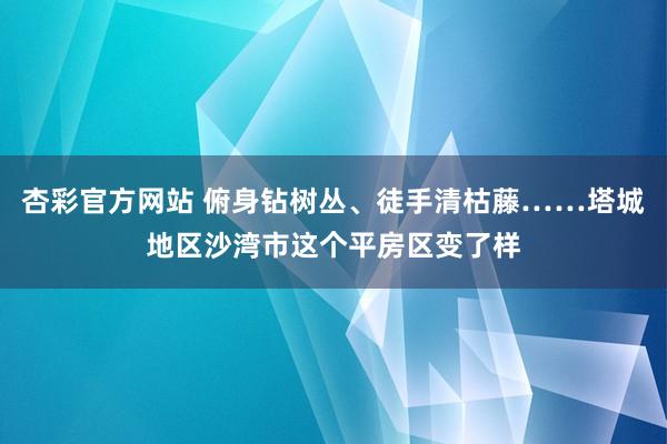 杏彩官方网站 俯身钻树丛、徒手清枯藤……塔城地区沙湾市这个平房区变了样