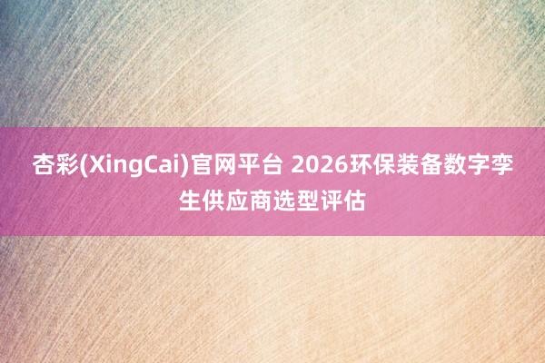 杏彩(XingCai)官网平台 2026环保装备数字孪生供应商选型评估