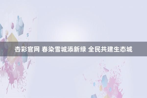 杏彩官网 春染雪城添新绿 全民共建生态城