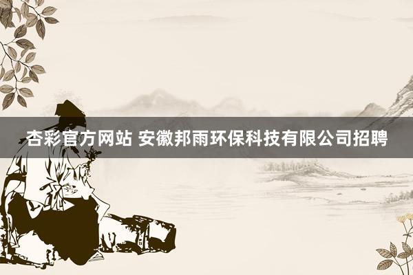 杏彩官方网站 安徽邦雨环保科技有限公司招聘