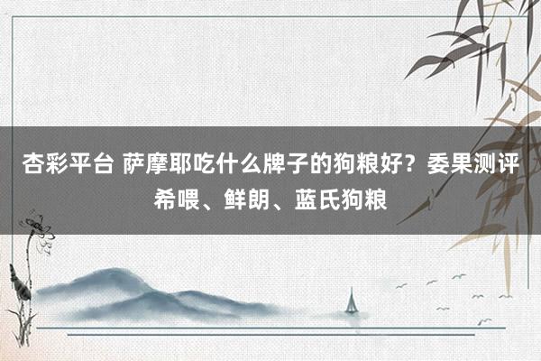 杏彩平台 萨摩耶吃什么牌子的狗粮好？委果测评希喂、鲜朗、蓝氏狗粮