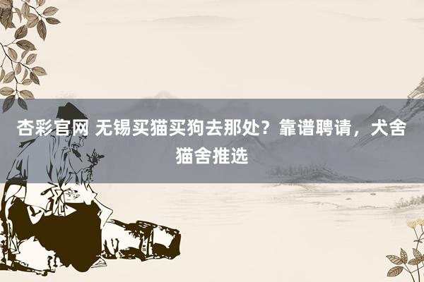 杏彩官网 无锡买猫买狗去那处？靠谱聘请，犬舍猫舍推选