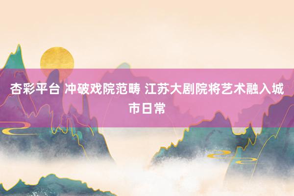 杏彩平台 冲破戏院范畴 江苏大剧院将艺术融入城市日常