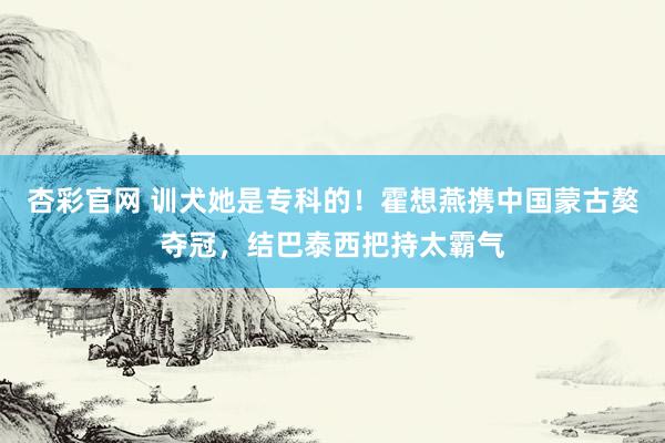 杏彩官网 训犬她是专科的！霍想燕携中国蒙古獒夺冠，结巴泰西把持太霸气