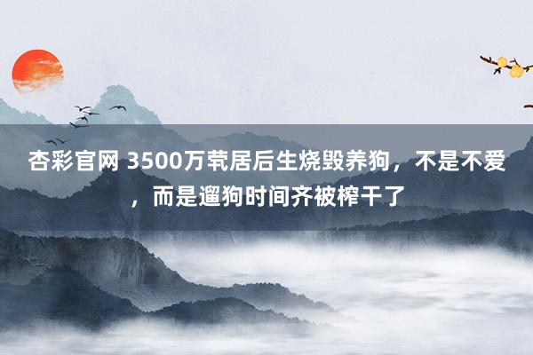 杏彩官网 3500万茕居后生烧毁养狗，不是不爱，而是遛狗时间齐被榨干了