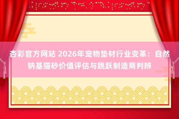 杏彩官方网站 2026年宠物垫材行业变革：自然钠基猫砂价值评估与跳跃制造商判辨